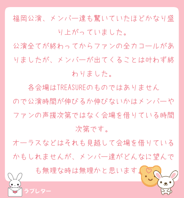 福岡公演、メンバー達も驚いていたほどかなり盛り上がっていました。
公演全てが終わってからファンの全力コールがありましたが、メンバーが出てくることは叶わず終わりました。
各会場はTREASUREのものではありませんので公演時間が伸びるか伸びないかはメンバーやファンの声援次第ではなく会場を借りている時間次第です。
オーラスなどはそれも見越して会場を借りているかもしれませんが、メンバー達がどんなに望んでも無理な時は無理かと思います。