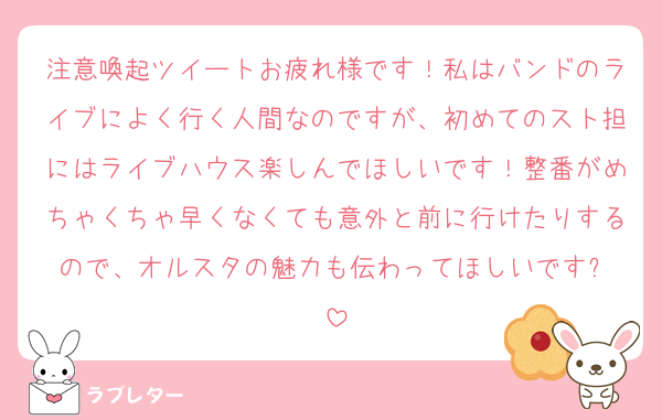 注意喚起ツイートお疲れ様です！私はバンドのライブによく行く人間なのですが、初めてのスト担にはライブハウス楽しんでほしいです！整番がめちゃくちゃ早くなくても意外と前に行けたりするので、オルスタの魅力も伝わってほしいです✨️
