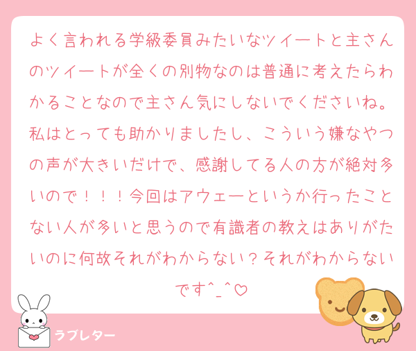 よく言われる学級委員みたいなツイートと主さんのツイートが全くの別物なのは普通に考えたらわかることなので主さん気にしないでくださいね。私はとっても助かりましたし、こういう嫌なやつの声が大きいだけで、感謝してる人の方が絶対多いので！！！今回はアウェーというか行ったことない人が多いと思うので有識者の教えはありがたいのに何故それがわからない？それがわからないです^_^