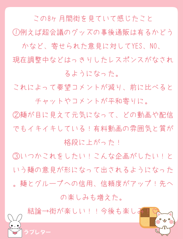 この8ヶ月間街を見ていて感じたこと
①例えば超会議のグッズの事後通販は有るかどうかなど、寄せられた意見に対してYES、NO、現在調整中などはっきりしたレスポンスがなされるようになった。
これによって要望コメントが減り、前に比べるとチャットやコメントが平和寄りに。
②麺が目に見えて元気になって、どの動画や配信でもイキイキしている！有料動画の雰囲気と質が格段に上がった！
③いつかこれをしたい！こんな企画がしたい！という麺の意見が形になって出されるようになった。麺とグループへの信用、信頼度がアップ！先への楽しみも増えた。
結論→街が楽しい！！今後も楽しみ！