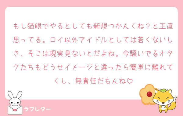 もし猫眼でやるとしても新規つかんくね？と正直思ってる。ロイ以外アイドルとしては若くないしさ、そこは現実見ないとだよね。今騒いでるオタクたちもどうせイメージと違ったら簡単に離れてくし、無責任だもんね