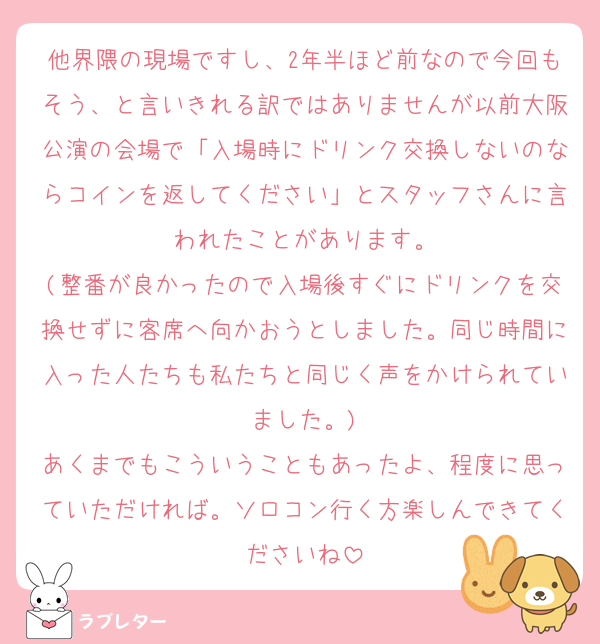 他界隈の現場ですし、2年半ほど前なので今回もそう、と言いきれる訳ではありませんが以前大阪公演の会場で「入場時にドリンク交換しないのならコインを返してください」とスタッフさんに言われたことがあります。
(整番が良かったので入場後すぐにドリンクを交換せずに客席へ向かおうとしました。同じ時間に入った人たちも私たちと同じく声をかけられていました。)
あくまでもこういうこともあったよ、程度に思っていただければ。ソロコン行く方楽しんできてくださいね