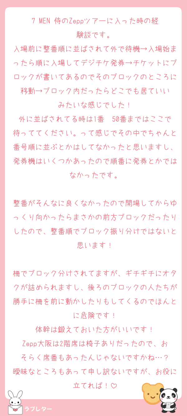 7 MEN 侍のZeppツアーに入った時の経験談です。
入場前に整番順に並ばされて外で待機→入場始まったら順に入場してデジチケ発券→チケットにブロックが書いてあるのでそのブロックのところに移動→ブロック内だったらどこでも居ていい
みたいな感じでした！
外に並ばされてる時は1番〜50番まではここで待っててください。って感じでその中でちゃんと番号順に並ぶとかはしてなかったと思いますし、発券機はいくつかあったので順番に発券とかではなかったです。

整番がそんなに良くなかったので開場してからゆっくり向かったらまさかの前方ブロックだったりしたので、整番順でブロック振り分けではないと思います！

柵でブロック分けされてますが、ギチギチにオタクが詰められますし、後ろのブロックの人たちが勝手に柵を前に動かしたりもしてくるのでほんとに危険です！
体幹は鍛えておいた方がいいです！
Zepp大阪は2階席は椅子ありだったので、おそらく席番もあったんじゃないですかね…？
曖昧なところもあって申し訳ないですが、お役に立てれば！