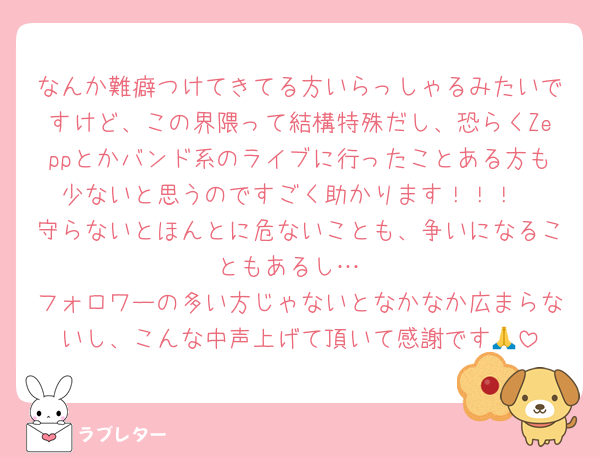 なんか難癖つけてきてる方いらっしゃるみたいですけど、この界隈って結構特殊だし、恐らくZeppとかバンド系のライブに行ったことある方も少ないと思うのですごく助かります！！！
守らないとほんとに危ないことも、争いになることもあるし…
フォロワーの多い方じゃないとなかなか広まらないし、こんな中声上げて頂いて感謝です🙏