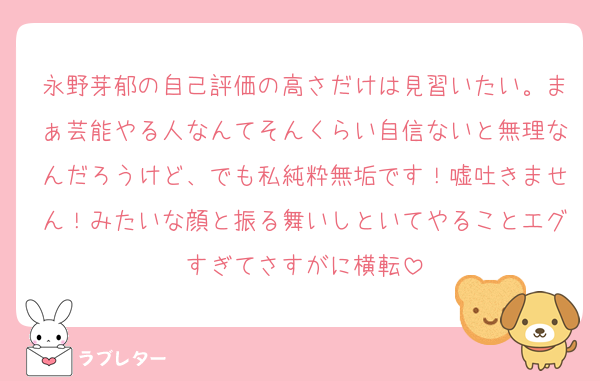 永野芽郁の自己評価の高さだけは見習いたい。まぁ芸能やる人なんてそんくらい自信ないと無理なんだろうけど、でも私純粋無垢です！嘘吐きません！みたいな顔と振る舞いしといてやることエグすぎてさすがに横転