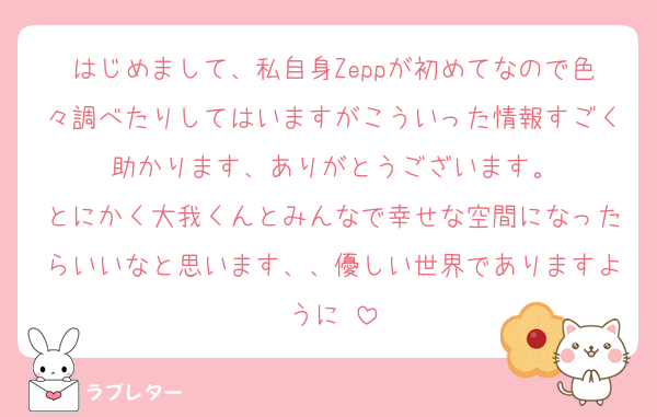 はじめまして、私自身Zeppが初めてなので色々調べたりしてはいますがこういった情報すごく助かります、ありがとうございます。
とにかく大我くんとみんなで幸せな空間になったらいいなと思います、、優しい世界でありますように♡