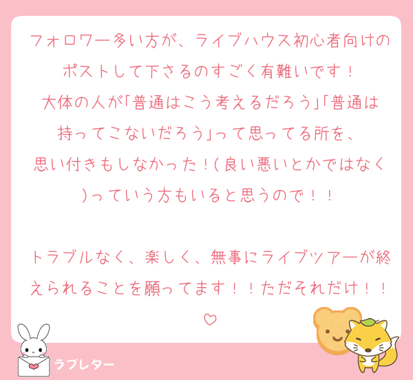 フォロワー多い方が、ライブハウス初心者向けのポストして下さるのすごく有難いです！
大体の人が｢普通はこう考えるだろう｣｢普通は持ってこないだろう｣って思ってる所を、
思い付きもしなかった！(良い悪いとかではなく)っていう方もいると思うので！！

トラブルなく、楽しく、無事にライブツアーが終えられることを願ってます！！ただそれだけ！！