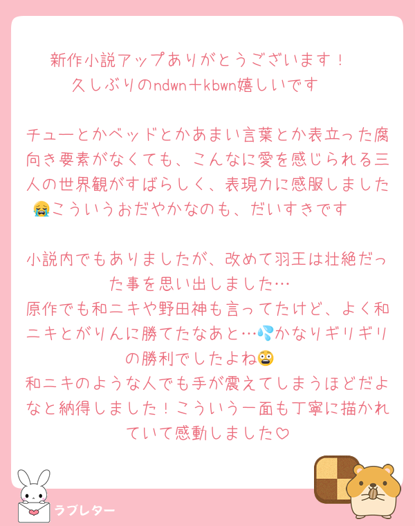 新作小説アップありがとうございます！
久しぶりのndwn＋kbwn嬉しいです♡

チューとかベッドとかあまい言葉とか表立った腐向き要素がなくても、こんなに愛を感じられる三人の世界観がすばらしく、表現力に感服しました😭こういうおだやかなのも、だいすきです❤️

小説内でもありましたが、改めて羽王は壮絶だった事を思い出しました…
原作でも和ニキや野田神も言ってたけど、よく和ニキとがりんに勝てたなあと…💦かなりギリギリの勝利でしたよね😨
和ニキのような人でも手が震えてしまうほどだよなと納得しました！こういう一面も丁寧に描かれていて感動しました