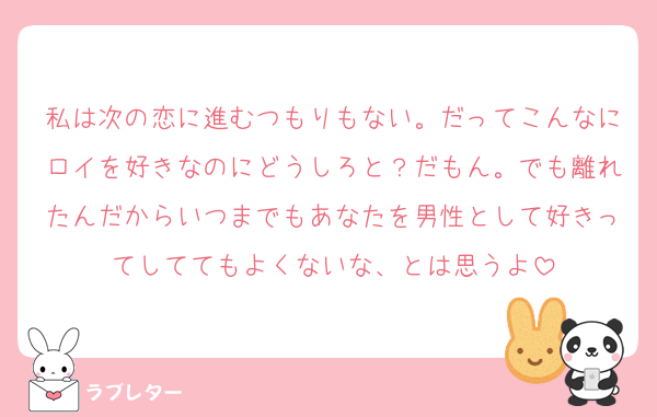 私は次の恋に進むつもりもない。だってこんなにロイを好きなのにどうしろと？だもん。でも離れたんだからいつまでもあなたを男性として好きってしててもよくないな、とは思うよ