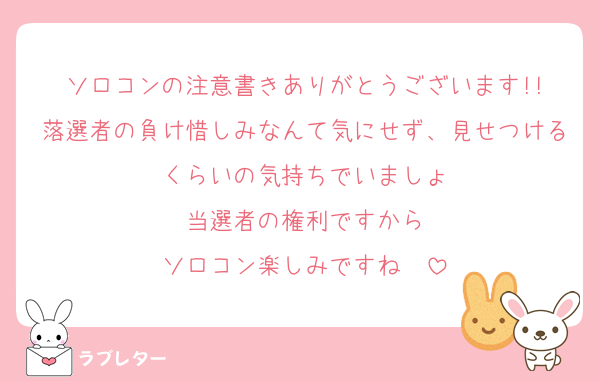 ソロコンの注意書きありがとうございます!!
落選者の負け惜しみなんて気にせず、見せつけるくらいの気持ちでいましょ
当選者の権利ですから
ソロコン楽しみですね〜