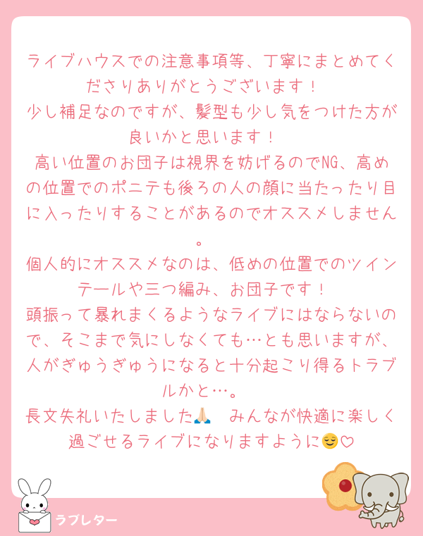ライブハウスでの注意事項等、丁寧にまとめてくださりありがとうございます！
少し補足なのですが、髪型も少し気をつけた方が良いかと思います！
高い位置のお団子は視界を妨げるのでNG、高めの位置でのポニテも後ろの人の顔に当たったり目に入ったりすることがあるのでオススメしません。
個人的にオススメなのは、低めの位置でのツインテールや三つ編み、お団子です！
頭振って暴れまくるようなライブにはならないので、そこまで気にしなくても…とも思いますが、人がぎゅうぎゅうになると十分起こり得るトラブルかと…。
長文失礼いたしました🙏🏻みんなが快適に楽しく過ごせるライブになりますように😌