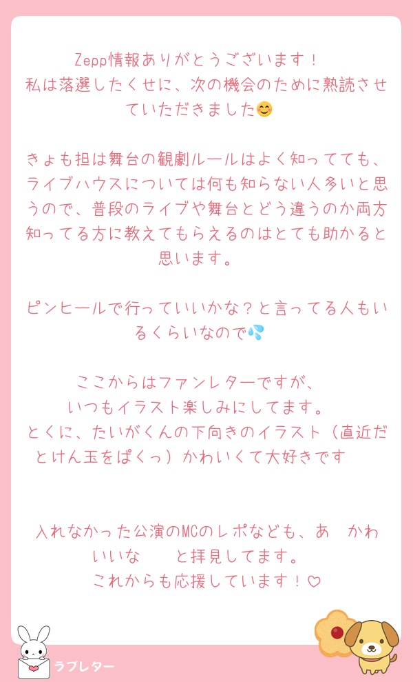 Zepp情報ありがとうございます！
私は落選したくせに、次の機会のために熟読させていただきました😊

きょも担は舞台の観劇ルールはよく知ってても、ライブハウスについては何も知らない人多いと思うので、普段のライブや舞台とどう違うのか両方知ってる方に教えてもらえるのはとても助かると思います。

ピンヒールで行っていいかな？と言ってる人もいるくらいなので💦

ここからはファンレターですが、
いつもイラスト楽しみにしてます。
とくに、たいがくんの下向きのイラスト（直近だとけん玉をぱくっ）かわいくて大好きです❣️


入れなかった公演のMCのレポなども、あ〜かわいいな〜🥰と拝見してます。
これからも応援しています！