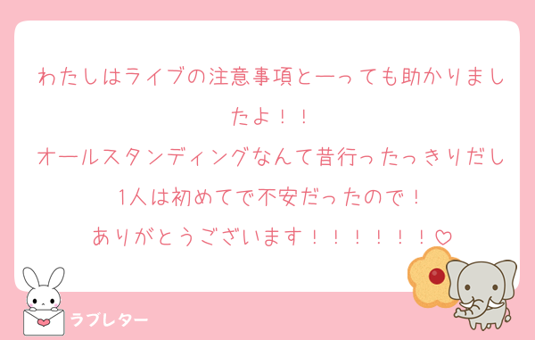 わたしはライブの注意事項とーっても助かりましたよ！！
オールスタンディングなんて昔行ったっきりだし1人は初めてで不安だったので！
ありがとうございます！！！！！！