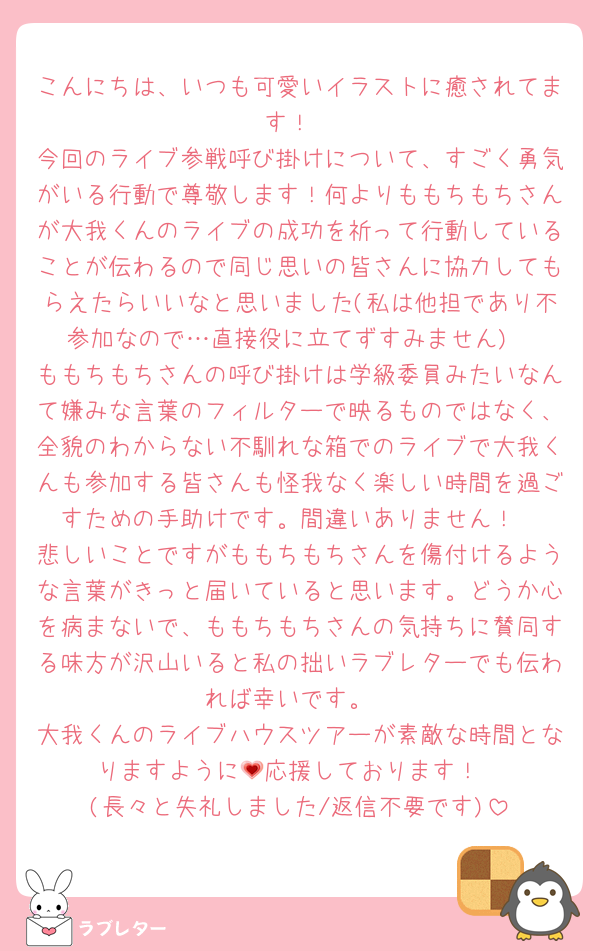 こんにちは、いつも可愛いイラストに癒されてます！
今回のライブ参戦呼び掛けについて、すごく勇気がいる行動で尊敬します！何よりももちもちさんが大我くんのライブの成功を祈って行動していることが伝わるので同じ思いの皆さんに協力してもらえたらいいなと思いました(私は他担であり不参加なので…直接役に立てずすみません)
ももちもちさんの呼び掛けは学級委員みたいなんて嫌みな言葉のフィルターで映るものではなく、全貌のわからない不馴れな箱でのライブで大我くんも参加する皆さんも怪我なく楽しい時間を過ごすための手助けです。間違いありません！
悲しいことですがももちもちさんを傷付けるような言葉がきっと届いていると思います。どうか心を病まないで、ももちもちさんの気持ちに賛同する味方が沢山いると私の拙いラブレターでも伝われば幸いです。
大我くんのライブハウスツアーが素敵な時間となりますように💗応援しております！
(長々と失礼しました/返信不要です)