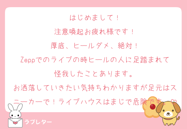 はじめまして！
注意喚起お疲れ様です！
厚底、ヒールダメ、絶対！
Zeppでのライブの時ヒールの人に足踏まれて怪我したことあります。
お洒落していきたい気持ちわかりますが足元はスニーカーで！ライブハウスはまじで危険です。