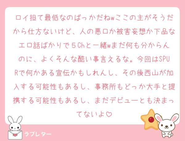 ロイ担て最低なのばっかだねwここの主がそうだから仕方ないけど、人の悪口か被害妄想か下品なエロ話ばかりで５Chと一緒wまだ何も分からんのに、よくそんな酷い事言えるな。今回はSPURで何かある宣伝かもしれんし、その後西山が加入する可能性もあるし、事務所もどっか大手と提携する可能性もあるし、まだデビューとも決まってないよ