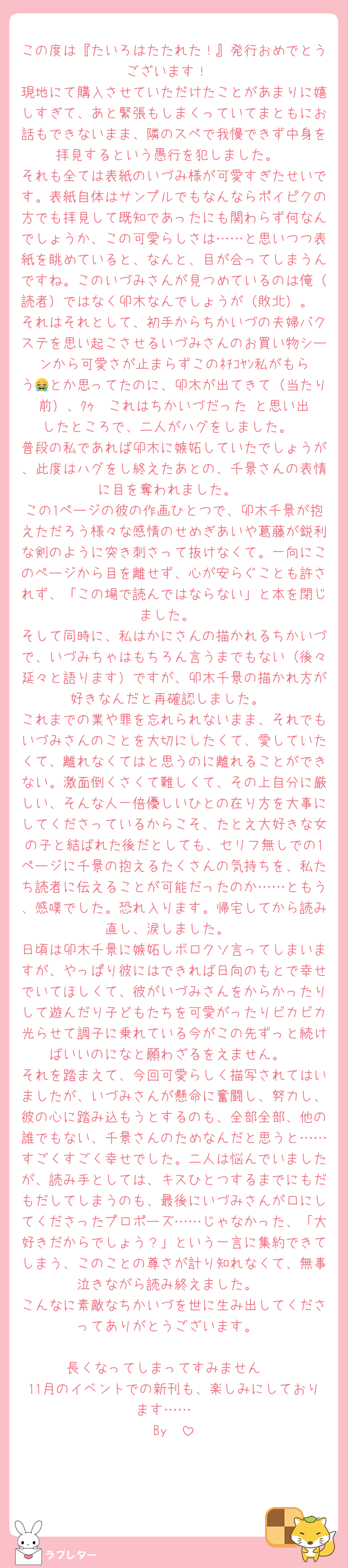 この度は『たいろはたたれた！』発行おめでとうございます！
現地にて購入させていただけたことがあまりに嬉しすぎて、あと緊張もしまくっていてまともにお話もできないまま、隣のスペで我慢できず中身を拝見するという愚行を犯しました。
それも全ては表紙のいづみ様が可愛すぎたせいです。表紙自体はサンプルでもなんならポイピクの方でも拝見して既知であったにも関わらず何なんでしょうか、この可愛らしさは……と思いつつ表紙を眺めていると、なんと、目が合ってしまうんですね。このいづみさんが見つめているのは俺（読者）ではなく卯木なんでしょうが（敗北）。
それはそれとして、初手からちかいづの夫婦バクステを思い起こさせるいづみさんのお買い物シーンから可愛さが止まらずこのﾈﾁｺﾔﾝ私がもらう😭とか思ってたのに、卯木が出てきて（当たり前）、ｸｩ〜これはちかいづだった‼️と思い出したところで、二人がハグをしました。
普段の私であれば卯木に嫉妬していたでしょうが、此度はハグをし終えたあとの、千景さんの表情に目を奪われました。
この1ページの彼の作画ひとつで、卯木千景が抱えただろう様々な感情のせめぎあいや葛藤が鋭利な剣のように突き刺さって抜けなくて。一向にこのページから目を離せず、心が安らぐことも許されず、「この場で読んではならない」と本を閉じました。
そして同時に、私はかにさんの描かれるちかいづで、いづみちゃはもちろん言うまでもない（後々延々と語ります）ですが、卯木千景の描かれ方が好きなんだと再確認しました。
これまでの業や罪を忘れられないまま、それでもいづみさんのことを大切にしたくて、愛していたくて、離れなくてはと思うのに離れることができない。激面倒くさくて難しくて、その上自分に厳しい、そんな人一倍優しいひとの在り方を大事にしてくださっているからこそ、たとえ大好きな女の子と結ばれた後だとしても、セリフ無しでの1ページに千景の抱えるたくさんの気持ちを、私たち読者に伝えることが可能だったのか……ともう、感嘆でした。恐れ入ります。帰宅してから読み直し、涙しました。
日頃は卯木千景に嫉妬しボロクソ言ってしまいますが、やっぱり彼にはできれば日向のもとで幸せでいてほしくて、彼がいづみさんをからかったりして遊んだり子どもたちを可愛がったりビカビカ光らせて調子に乗れている今がこの先ずっと続けばいいのになと願わざるをえません。
それを踏まえて、今回可愛らしく描写されてはいましたが、いづみさんが懸命に奮闘し、努力し、彼の心に踏み込もうとするのも、全部全部、他の誰でもない、千景さんのためなんだと思うと……すごくすごく幸せでした。二人は悩んでいましたが、読み手としては、キスひとつするまでにもだもだしてしまうのも、最後にいづみさんが口にしてくださったプロポーズ……じゃなかった、「大好きだからでしょう？」という一言に集約できてしまう、このことの尊さが計り知れなくて、無事泣きながら読み終えました。
こんなに素敵なちかいづを世に生み出してくださってありがとうございます。

長くなってしまってすみません‼️
11月のイベントでの新刊も、楽しみにしております……☺️
By🪷