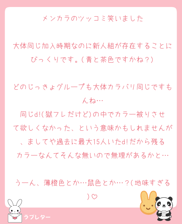 メンカラのツッコミ笑いました

大体同じ加入時期なのに新人組が存在することにびっくりです。(青と茶色ですかね？)

どのじっきょグループも大体カラバリ同じですもんね…
同じd!(獄フレだけど)の中でカラー被りさせて欲しくなかった、という意味かもしれませんが、ましてや過去に最大15人いたd!だから残るカラーなんてそんな無いので無理があるかと…

うーん、薄橙色とか…鼠色とか…？(地味すぎる)