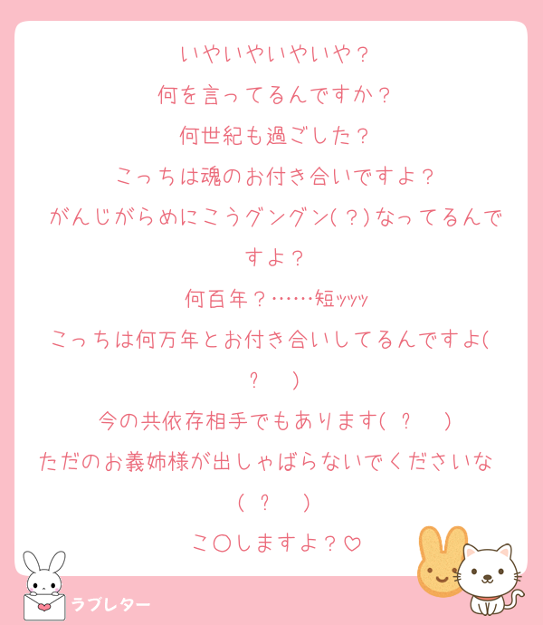 いやいやいやいや？
何を言ってるんですか？
何世紀も過ごした？
こっちは魂のお付き合いですよ？
がんじがらめにこうグングン(？)なってるんですよ？
何百年？……短ｯｯｯ
こっちは何万年とお付き合いしてるんですよ(◜ᴗ◝ )
今の共依存相手でもあります(◜ᴗ◝ )
ただのお義姉様が出しゃばらないでくださいな〜(◜ᴗ◝ )
こ○しますよ？
