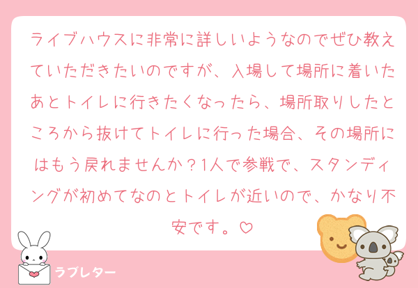 ライブハウスに非常に詳しいようなのでぜひ教えていただきたいのですが、入場して場所に着いたあとトイレに行きたくなったら、場所取りしたところから抜けてトイレに行った場合、その場所にはもう戻れませんか？1人で参戦で、スタンディングが初めてなのとトイレが近いので、かなり不安です。