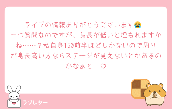 ライブの情報ありがとうございます😭
一つ質問なのですが、身長が低いと埋もれますかね……？私自身150前半ほどしかないので周りが身長高い方ならステージが見えないとかあるのかなぁと🥲︎