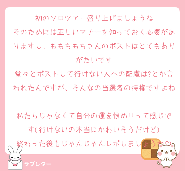 初のソロツアー盛り上げましょうね
そのためには正しいマナーを知っておく必要がありますし、ももちもちさんのポストはとてもありがたいです
堂々とポストして行けない人への配慮は?とか言われたんですが、そんなの当選者の特権ですよね
私たちじゃなくて自分の運を恨め!!って感じです(行けないの本当にかわいそうだけど)
終わった後もじゃんじゃんレポしましょうね