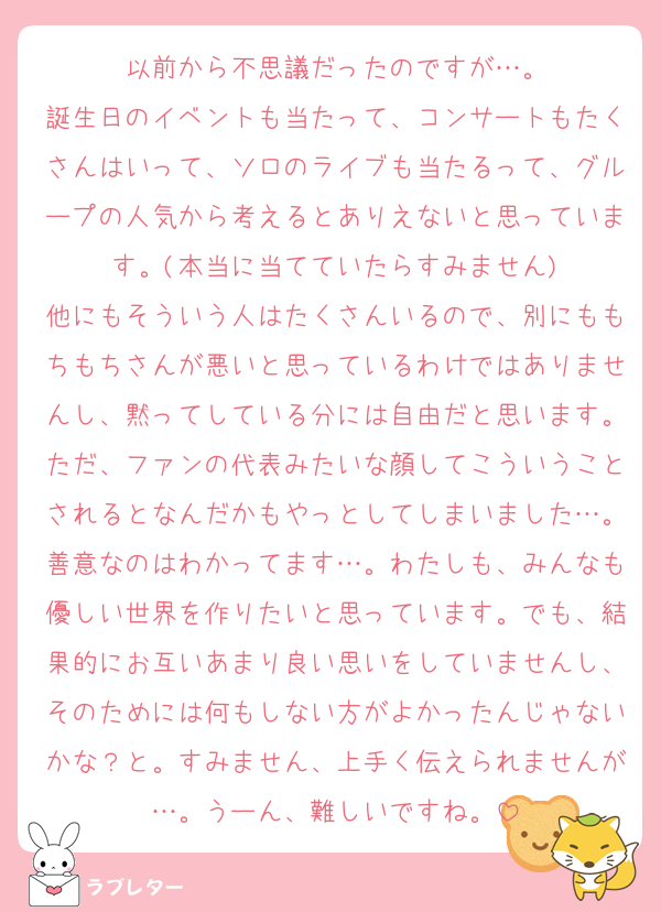 以前から不思議だったのですが…。
誕生日のイベントも当たって、コンサートもたくさんはいって、ソロのライブも当たるって、グループの人気から考えるとありえないと思っています。(本当に当てていたらすみません)
他にもそういう人はたくさんいるので、別にももちもちさんが悪いと思っているわけではありませんし、黙ってしている分には自由だと思います。ただ、ファンの代表みたいな顔してこういうことされるとなんだかもやっとしてしまいました…。善意なのはわかってます…。わたしも、みんなも優しい世界を作りたいと思っています。でも、結果的にお互いあまり良い思いをしていませんし、そのためには何もしない方がよかったんじゃないかな？と。すみません、上手く伝えられませんが…。うーん、難しいですね。