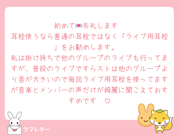 初めて💌失礼します
耳栓使うなら普通の耳栓ではなく「ライブ用耳栓」をお勧めします。
私は掛け持ちで他のグループのライブも行ってますが、普段のライブですらストは他のグループより音が大きいので毎回ライブ用耳栓を使ってますが音楽とメンバーの声だけが綺麗に聞こえておすすめです〜