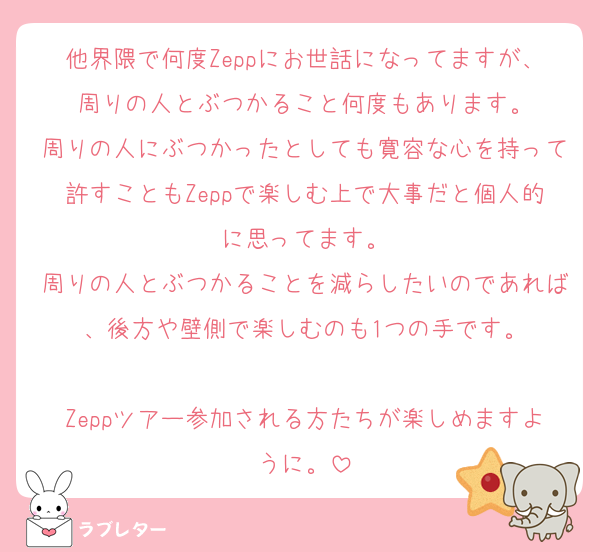 他界隈で何度Zeppにお世話になってますが、周りの人とぶつかること何度もあります。
周りの人にぶつかったとしても寛容な心を持って許すこともZeppで楽しむ上で大事だと個人的に思ってます。
周りの人とぶつかることを減らしたいのであれば、後方や壁側で楽しむのも1つの手です。

Zeppツアー参加される方たちが楽しめますように。