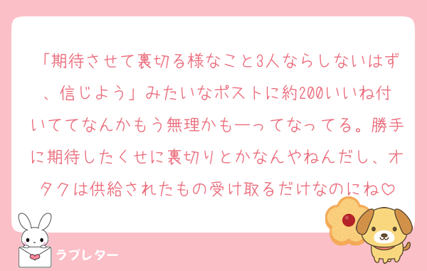 「期待させて裏切る様なこと3人ならしないはず、信じよう」みたいなポストに約200いいね付いててなんかもう無理かもーってなってる。勝手に期待したくせに裏切りとかなんやねんだし、オタクは供給されたもの受け取るだけなのにね