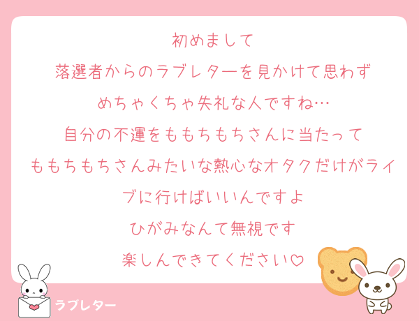 初めまして
落選者からのラブレターを見かけて思わず
めちゃくちゃ失礼な人ですね…
自分の不運をももちもちさんに当たって
ももちもちさんみたいな熱心なオタクだけがライブに行けばいいんですよ
ひがみなんて無視です
楽しんできてください