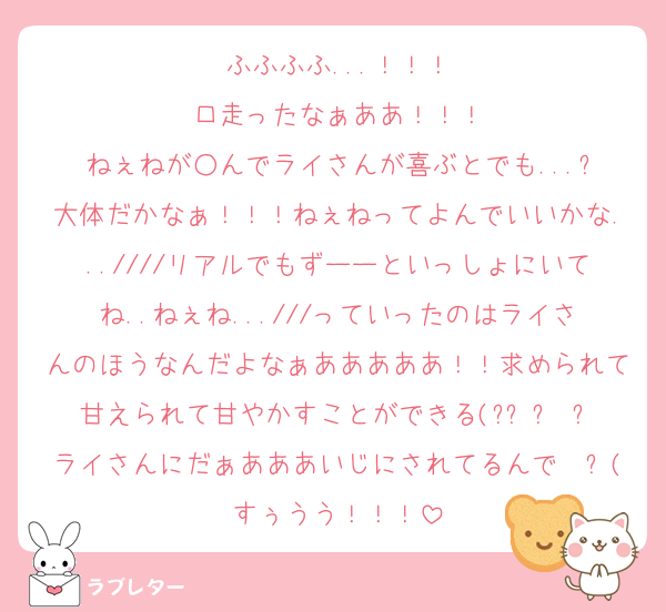 ふふふふ...！！！
口走ったなぁああ！！！
ねぇねが○んでライさんが喜ぶとでも...?
大体だかなぁ！！！ねぇねってよんでいいかな...////リアルでもずーーといっしょにいてね..ねぇね...///っていったのはライさんのほうなんだよなぁあああああ！！求められて甘えられて甘やかすことができる(๑•̀ㅂ•́)و✧ライさんにだぁあああいじにされてるんですぅうう！！！