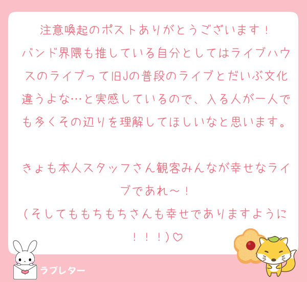 注意喚起のポストありがとうございます！
バンド界隈も推している自分としてはライブハウスのライブって旧Jの普段のライブとだいぶ文化違うよな…と実感しているので、入る人が一人でも多くその辺りを理解してほしいなと思います。
きょも本人スタッフさん観客みんなが幸せなライブであれ～！
(そしてももちもちさんも幸せでありますように！！！)