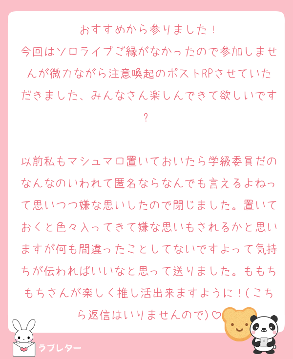 おすすめから参りました！
今回はソロライブご縁がなかったので参加しませんが微力ながら注意喚起のポストRPさせていただきました、みんなさん楽しんできて欲しいです✨

以前私もマシュマロ置いておいたら学級委員だのなんなのいわれて匿名ならなんでも言えるよねって思いつつ嫌な思いしたので閉じました。置いておくと色々入ってきて嫌な思いもされるかと思いますが何も間違ったことしてないですよって気持ちが伝わればいいなと思って送りました。ももちもちさんが楽しく推し活出来ますように！(こちら返信はいりませんので)