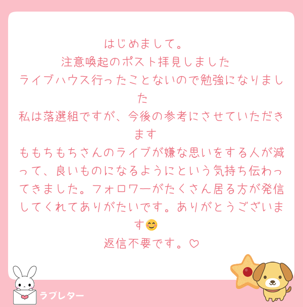 はじめまして。
注意喚起のポスト拝見しました
ライブハウス行ったことないので勉強になりました☺️
私は落選組ですが、今後の参考にさせていただきます
ももちもちさんのライブが嫌な思いをする人が減って、良いものになるようにという気持ち伝わってきました。フォロワーがたくさん居る方が発信してくれてありがたいです。ありがとうございます😊
返信不要です。