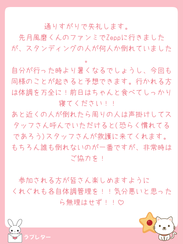 通りすがりで失礼します。
先月風磨くんのファンミでZeppに行きましたが、スタンディングの人が何人か倒れていました。
自分が行った時より暑くなるでしょうし、今回も同様のことが起きると予想できます。行かれる方は体調を万全に！前日はちゃんと食べてしっかり寝てください！！
あと近くの人が倒れたら周りの人は声掛けしてスタッフさん呼んでいただけると(恐らく慣れてるであろう)スタッフさんが救護に来てくれます。もちろん誰も倒れないのが一番ですが、非常時はご協力を！

参加される方が皆さん楽しめますように🩷
くれぐれも各自体調管理を！！気分悪いと思ったら無理はせず！！