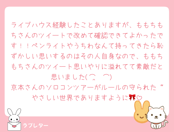 ライブハウス経験したことありますが、ももちもちさんのツイートで改めて確認できてよかったです！！ペンライトやうちわなんて持ってきたら恥ずかしい思いするのはその人自身なので、ももちもちさんのツイート思いやりに溢れてて素敵だと思いました(⌒ ͜ ⌒)♡
京本さんのソロコンツアーがルールの守られた“やさしい世界でありますように🎀