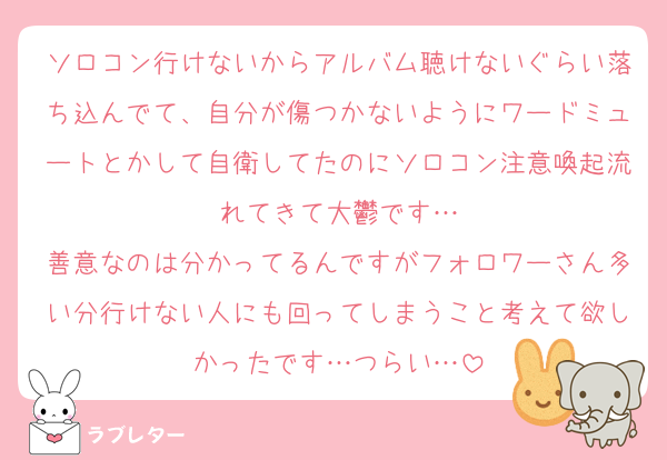 ソロコン行けないからアルバム聴けないぐらい落ち込んでて、自分が傷つかないようにワードミュートとかして自衛してたのにソロコン注意喚起流れてきて大鬱です…
善意なのは分かってるんですがフォロワーさん多い分行けない人にも回ってしまうこと考えて欲しかったです…つらい…