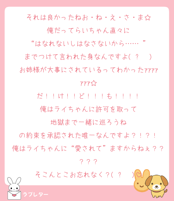 それは良かったねお・ね・え・さ・ま☆
俺だってらいちゃん直々に
“はなれないしはなさないから……♡”
までつけて言われた身なんですよ(◜ᴗ◝ )
お姉様が大事にされているってわかったｧｧｧｧｧｧｧ☆
だ！！け！！ど！！！も！！！！
俺はライちゃんに許可を取って
地獄まで一緒に巡ろうね
の約束を承認された唯一なんですよ？！？！
俺はライちゃんに“愛されて”ますからねぇ？？？？？
そこんとこお忘れなく？(◜ᴗ◝ )