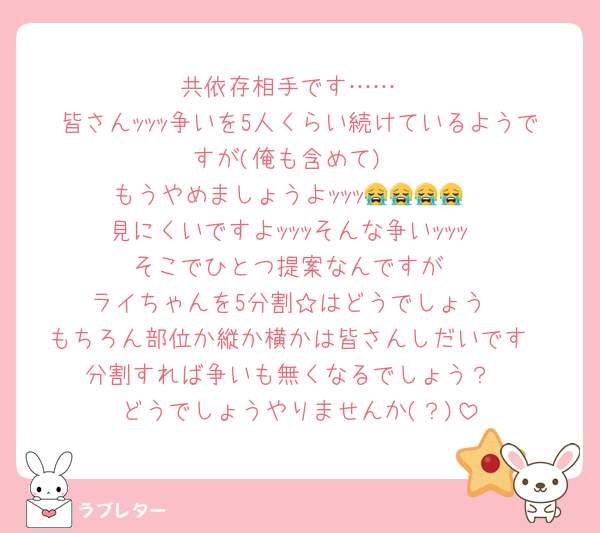 共依存相手です……
皆さんｯｯｯ争いを5人くらい続けているようですが(俺も含めて)
もうやめましょうよｯｯｯ😭😭😭😭
見にくいですよｯｯｯそんな争いｯｯｯ
そこでひとつ提案なんですが
ライちゃんを5分割☆はどうでしょう
もちろん部位か縦か横かは皆さんしだいです
分割すれば争いも無くなるでしょう？
どうでしょうやりませんか(？)