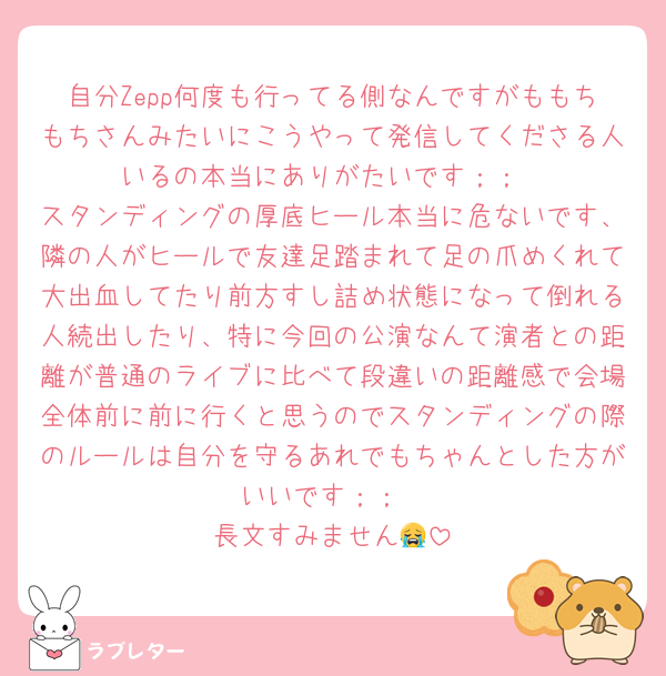 自分Zepp何度も行ってる側なんですがももちもちさんみたいにこうやって発信してくださる人いるの本当にありがたいです；；
スタンディングの厚底ヒール本当に危ないです、隣の人がヒールで友達足踏まれて足の爪めくれて大出血してたり前方すし詰め状態になって倒れる人続出したり、特に今回の公演なんて演者との距離が普通のライブに比べて段違いの距離感で会場全体前に前に行くと思うのでスタンディングの際のルールは自分を守るあれでもちゃんとした方がいいです；；
長文すみません😭