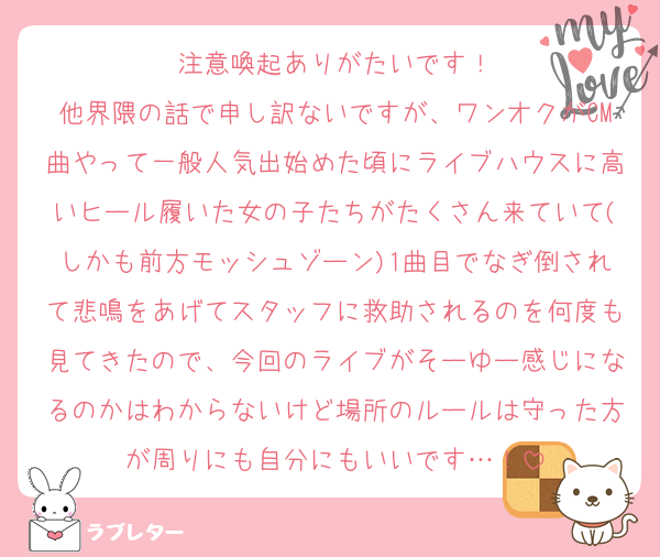 注意喚起ありがたいです！
他界隈の話で申し訳ないですが、ワンオクがCM曲やって一般人気出始めた頃にライブハウスに高いヒール履いた女の子たちがたくさん来ていて(しかも前方モッシュゾーン)1曲目でなぎ倒されて悲鳴をあげてスタッフに救助されるのを何度も見てきたので、今回のライブがそーゆー感じになるのかはわからないけど場所のルールは守った方が周りにも自分にもいいです…！