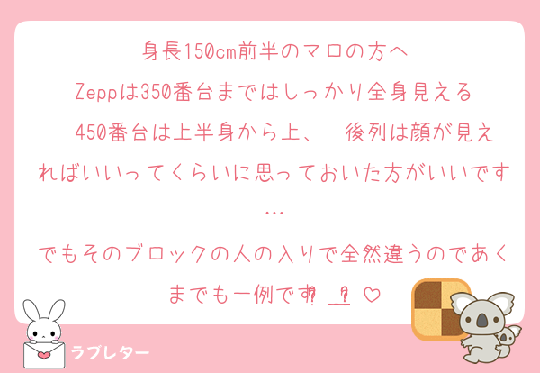 身長150cm前半のマロの方へ
Zeppは350番台まではしっかり全身見える〜450番台は上半身から上、〜後列は顔が見えればいいってくらいに思っておいた方がいいです…
でもそのブロックの人の入りで全然違うのであくまでも一例ですʚ̴̶̷᷄＿ʚ̴̷̷᷅