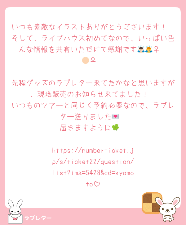 いつも素敵なイラストありがとうございます！
そして、ライブハウス初めてなので、いっぱい色んな情報を共有いただけて感謝です🙇🏻‍♀️🙇🏻‍♀️

先程グッズのラブレター来てたかなと思いますが、現地販売のお知らせ来てました！
いつものツアーと同じく予約必要なので、ラブレター送りました💌
届きますように🍀

https://numberticket.jp/s/ticket22/question/list?ima=5423&cd=kyomoto