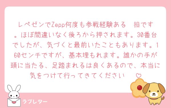レペゼンでZepp何度も参戦経験ある🦔担です。ほぼ間違いなく後ろから押されます。30番台でしたが、気づくと最前いたこともあります。160センチですが、基本埋もれます。誰かの手が頭に当たる、足踏まれるは良くあるので、本当に気をつけて行ってきてください〜‼️