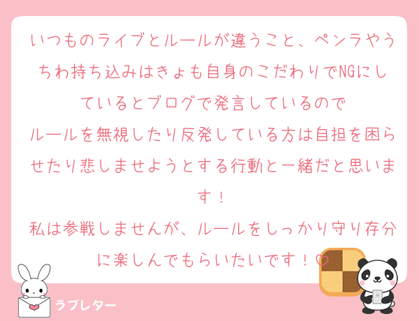 いつものライブとルールが違うこと、ペンラやうちわ持ち込みはきょも自身のこだわりでNGにしているとブログで発言しているので
ルールを無視したり反発している方は自担を困らせたり悲しませようとする行動と一緒だと思います！
私は参戦しませんが、ルールをしっかり守り存分に楽しんでもらいたいです！