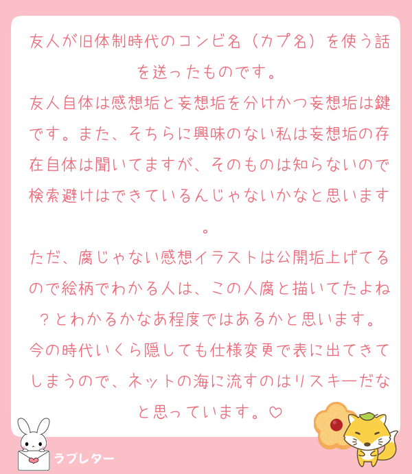 友人が旧体制時代のコンビ名（カプ名）を使う話を送ったものです。
友人自体は感想垢と妄想垢を分けかつ妄想垢は鍵です。また、そちらに興味のない私は妄想垢の存在自体は聞いてますが、そのものは知らないので検索避けはできているんじゃないかなと思います。
ただ、腐じゃない感想イラストは公開垢上げてるので絵柄でわかる人は、この人腐と描いてたよね？とわかるかなあ程度ではあるかと思います。
今の時代いくら隠しても仕様変更で表に出てきてしまうので、ネットの海に流すのはリスキーだなと思っています。