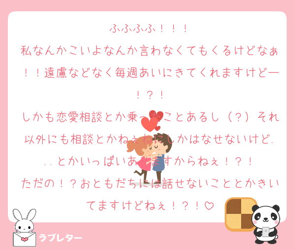 ふふふふ！！！
私なんかこいよなんか言わなくてもくるけどなぁ！！遠慮などなく毎週あいにきてくれますけどー！？！
しかも恋愛相談とか乗ったことあるし（？）それ以外にも相談とかねぇねにしかはなせないけど...とかいっぱいありますからねぇ！？！
ただの！？おともだちには話せないこととかきいてますけどねぇ！？！