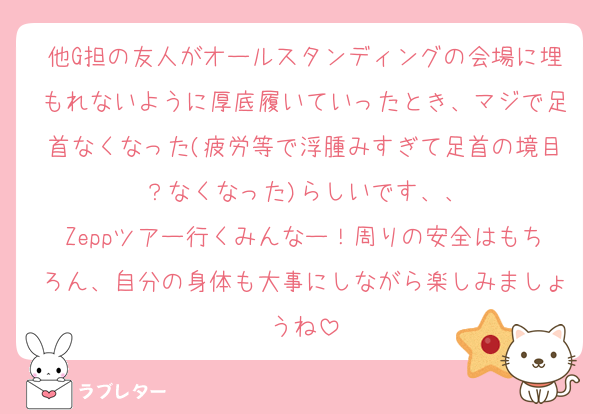 他G担の友人がオールスタンディングの会場に埋もれないように厚底履いていったとき、マジで足首なくなった(疲労等で浮腫みすぎて足首の境目？なくなった)らしいです、、
Zeppツアー行くみんなー！周りの安全はもちろん、自分の身体も大事にしながら楽しみましょうね