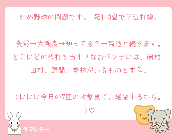 詰め野球の問題です。1死1-3塁で下位打線。
矢野→大瀬良→知ってる？→菊池と続きます。
どこにどの代打を出す？なおベンチには、磯村、田村、野間、堂林がいるものとする。

(ににに今日の7回の攻撃見て。絶望するから。)